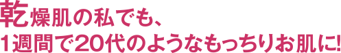 乾燥肌の私でも、1週間で20代のようなもっちりお肌に!