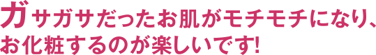 ガサガサだったお肌がモチモチになり、お化粧するのが楽しいです!