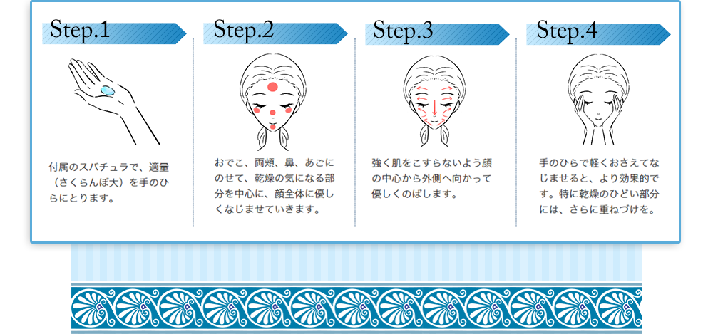 Step.1付属のスパチュラで、適量を手のひらにとります。 Step.2おでこ、両頬、花、あごにのせて、乾燥の気になる部分を中心に、顔全体に優しくなじませていきます。Step.3強く肌をこすらないよう顔の中心から外側へ向かって優しくのばします。 Step.4手のひらで軽く押さえてなじませると、より効果的です。特に乾燥のひどい部分には、さらに重ねづけを。