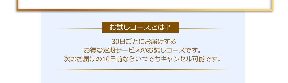 【お試しコースとは？】30日ごとにお届けするお得な定期サービスのお試しコースです。次のお届けの10日前ならいつでもキャンセル可能です。