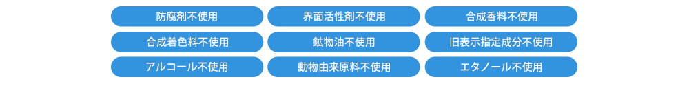 9つの無添加【防腐剤不使用／界面活性剤不使用／合成香料不使用／合成着色料不使用／鉱物油不使用／旧表示指定成分不使用／アルコール不使用／動物由来原料不使用／エタノール不使用】