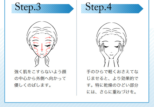 Step.3強く肌をこすらないよう顔の中心から外側へ向かって優しくのばします。 Step.4手のひらで軽く押さえてなじませると、より効果的です。特に乾燥のひどい部分には、さらに重ねづけを。