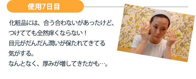 【使用7日目】化粧品には、合う合わないがあったけど、つけてても全然痒くならない！目元がだんだん潤いが保たれてきてる気がする。なんとなく、厚みが増してきたかも…。
