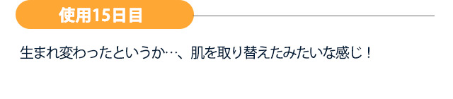 【使用15日目】生まれ変わったというか…、肌を取り替えたみたいな感じ！