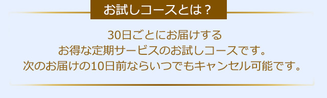 【お試しコースとは？】30日ごとにお届けするお得な定期サービスのお試しコースです。次のお届けの10日前ならいつでもキャンセル可能です。