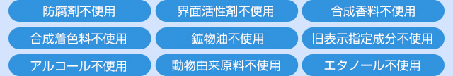 9つの無添加【防腐剤不使用／界面活性剤不使用／合成香料不使用／合成着色料不使用／鉱物油不使用／旧表示指定成分不使用／アルコール不使用／動物由来原料不使用／エタノール不使用】