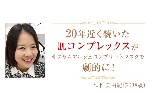 20年近く続いた肌コンプレックスがサクラムアルジェ モイスチャージェル コンプリートマスクで劇的に！【木下 美由紀様（38歳）】