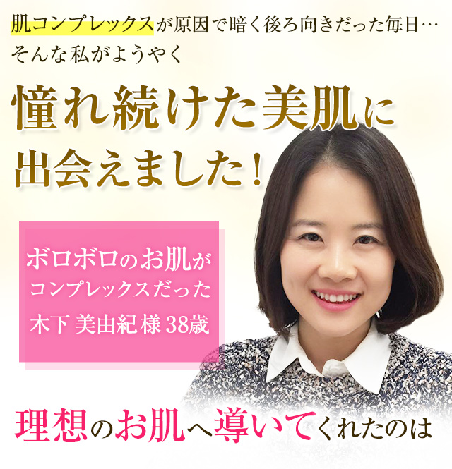 憧れ続けた美肌に出会えました！【木下 美由紀様 38歳】