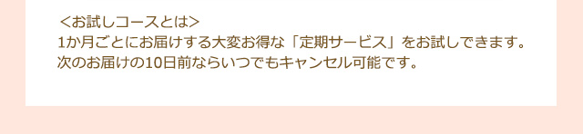 ＜お試しコースとは＞30日ごとにお届けするお得な定期サービスのお試しコースです。次のお届けの10日前ならいつでもキャンセル可能です。