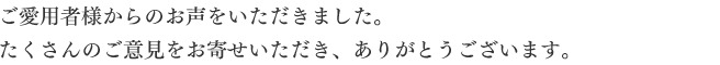 ご愛用者様からのお声をいただきました。たくさんのご意見をお寄せいただき、ありがとうございます。